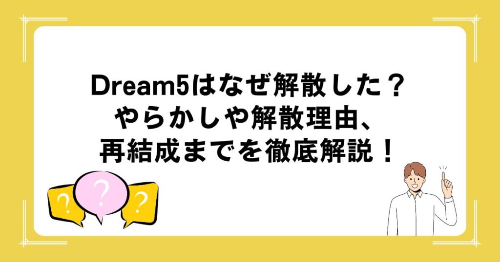 Dream5はなぜ解散した？やらかしや解散理由、再結成までを徹底解説！