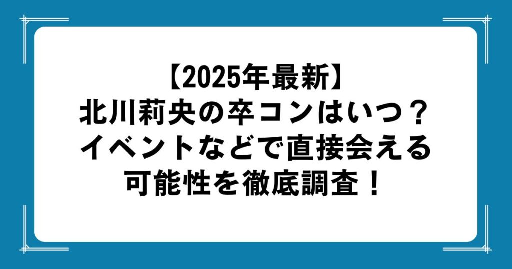 【2025年最新】北川莉央の卒コンはいつ？イベントなどで直接会える可能性を徹底調査！