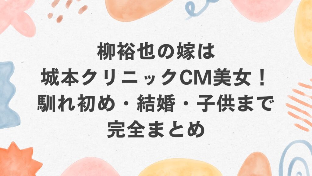柳裕也の嫁は城本クリニックCM美女!馴れ初め・結婚・子供まで完全まとめ