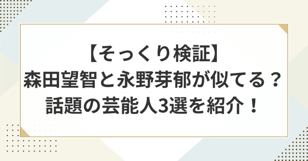 【そっくり検証】森田望智と永野芽郁が似てる？話題の芸能人３選を紹介！